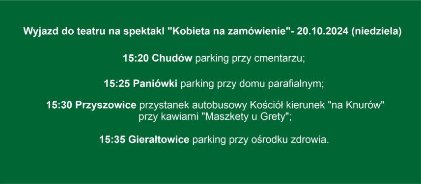 Wyjazd do teatru na spektakl Kobieta na zamwienie 20102024 niedziela 1520 Chudw parking przy cmentarzu 1525 Paniwki parking przy domu parafialnym 1530 Przyszowice przystanek autobusowy Koci kierunek na Knurw przy kawiarni Maszkety u Grety 1535 Gieratowice parking przy orodku zdrowia Do zobaczenia