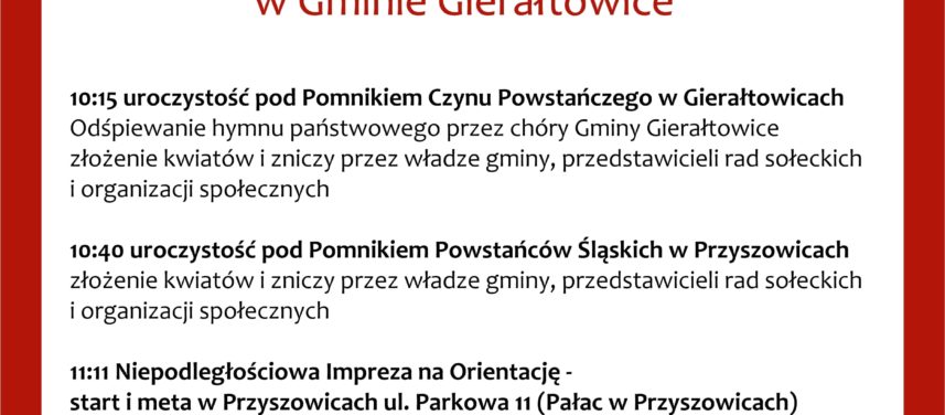 11 listopada godzina 1015 uroczysto pod pomnikiem Czynu Powstaczego w Gieratowicach 1040 uroczysto pod pomnikiem Powstacw lskich w Przyszowicach 1111 Niepodlegociowa Impreza na Orientacj start i meta paac w Przyszowicach konieczne wczeniejsze zapisy 1400 Niepodlegociowy Nordic Walking  wyjcie z soectw Chudw  zbirka na skwerze rekreacyjnym  zbieg ulic Topolowej i Szkolnej Gieratowice zbirka na boisku sportowym Paniwki zbirka na boisku sportowym Spacer zakoczymy pod Paacem w Przyszowicach ogniskiem i wsplnym piewaniem pieni patriotycznych