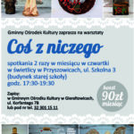 Coś z niczego- warsztaty rękodzieła dla dorosłych, zajęcia odbywają się 2 razy w miesiącu- w czwartek- godz. 17:30-19:30. Koszt 90 zł miesiąc- zapisy pod nr tel 32 30 11 511.