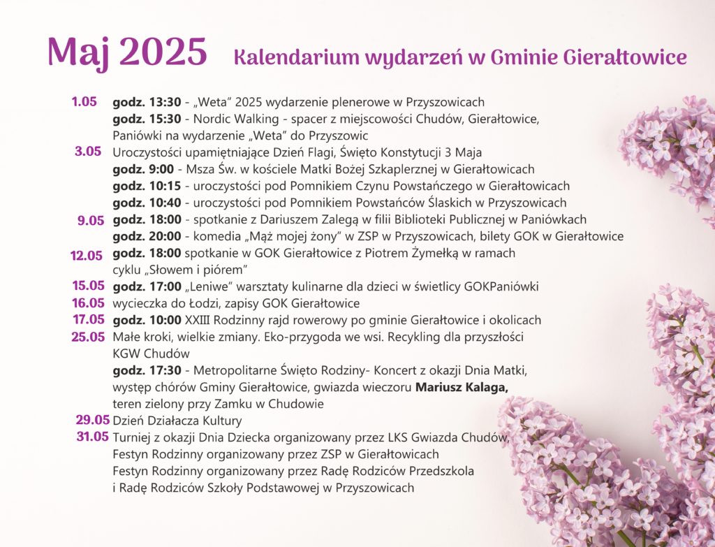 MAJ 2025- planowane wydarzenia w gminie Gierałtowice
👉01.05
🕒godz. 13:30 - Weta 2025 wydarzenie plenerowe w Przyszowicach
🕒godz. 15:30 - Nordic Walking – spacer z miejscowości Chudów, Gierałtowice, Paniówki na wydarzenie ,,Weta‘’ do Przyszowic
👉03.05 uroczystości upamiętniające Dzień Flagi RP, Święto Konstytucji 3 Maja
🕒godz. 9.00 – Msza św. w kościele pw. Matki Bożej Szkaplerznej w Gierałtowicach
🕒godz. 10.15 - uroczystości pod Pomnikiem Czynu Powstańczego w Gierałtowicach
🕒godz. 10.40 - uroczystości pod Ponikiem Powstańców Śląskich Przyszowicach
👉09.05
🕒godz. 18.00 - spotkanie z Dariuszem Zalegą w filii Biblioteki Publicznej w Paniówkach
🕒godz. 20.00 - komedia ,,Mąż mojej żony‘’ w Zespole Szkolno-Przedszkolnym w Przyszowicach,
👉12.05
🕒godz. 18:00 - spotkanie w GOK Gierałtowice z Piotrem Żymełką w ramach cyklu ,,Słowem i piórem‘’
👉15.05
🕒godz. 17:00 - „Leniwe” warsztaty kulinarne dla dzieci w świetlicy GOK Paniówki
👉16.05
🕒wycieczka do Łodzi (wycieczka autokarowa), GOK Gierałtowice
👉17.05
🕒godz. 10:00 - XXIII Rodzinny rajd rowerowy po gminie Gierałtowice i okolicach
👉25.05
Małe kroki, wielkie zmiany. Eko-przygoda we wsi. Recykling dla przyszłości. KGW Chudów
🕒godz. 17:30 - Metropolitalne Święto Rodziny - Koncert z okazji Dnia Matki, występ chórów Gminy Gierałtowice, gwiazda wieczoru Mariusz Kalaga, teren zielony przy Zamku w Chudowie
👉29.05
🕒Dzień Działacza Kultury
👉31.05
🕒Turniej z okazji Dnia Dziecka organizowany przez LKS Gwiazda Chudów,
🕒Festyn Rodzinny organizowany przez Zespół Szkolno-Przedszkolny w Gierałtowicach,
🕒Festyn Rodzinny zorganizowany przez Radę Rodziców Przedszkola i Radę Rodziców Szkoły Podstawowej w Przyszowicach